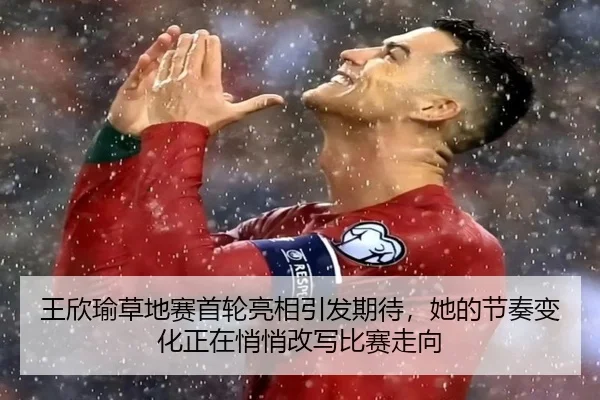 王欣瑜草地赛首轮亮相引发期待，她的节奏变化正在悄悄改写比赛走向